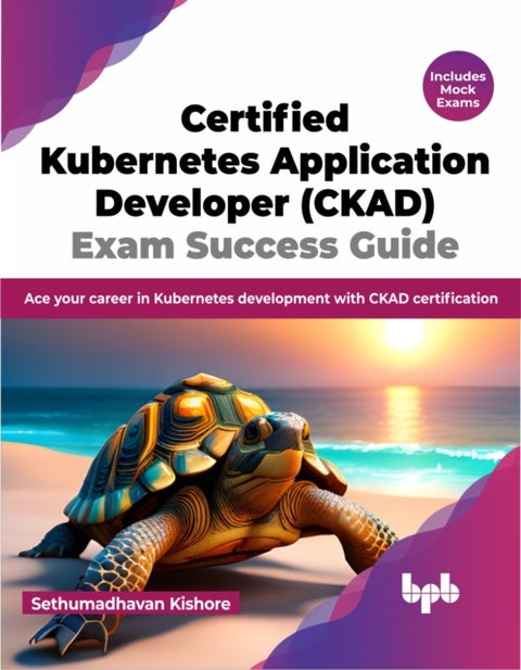 Certified Kubernetes Application Developer (CKAD) Exam Success Guide - Ace your career in Kubernetes development with CKAD certification