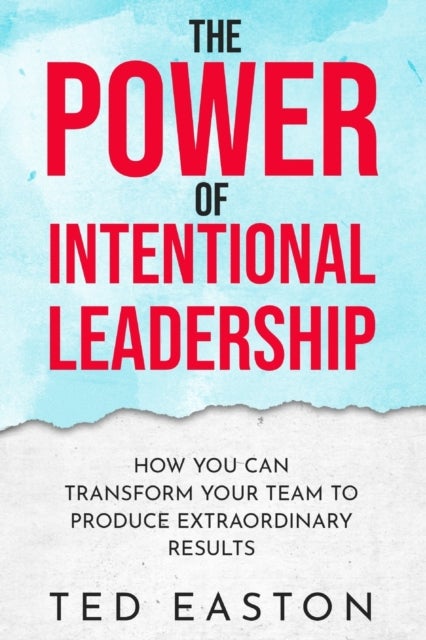 The Power Of Intentional Leadership - How You Can Transform Your Team To Produce Extraordinary Results
