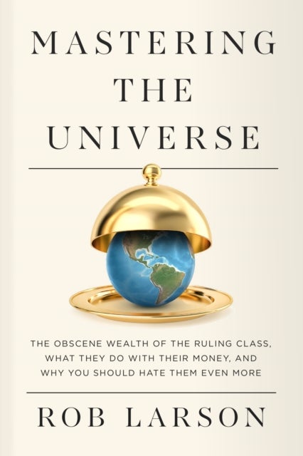 Mastering the Universe - The Obscene Wealth of the Ruling Class, What They Do with Their Money, and Why You Should Hate Them
