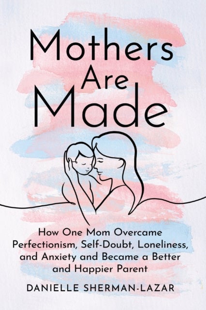Mothers are Made - How One Mom Overcame Perfectionism, Self-Doubt, Loneliness, and Anxiety and Became a Better and Happ